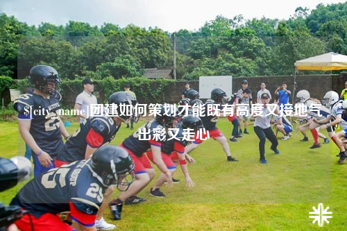 肇庆团建如何策划才能既有高度又接地气出彩又走心