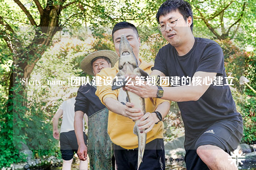 肇庆团队建设怎么策划 团建的核心建立